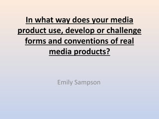 In what way does your media
product use, develop or challenge
forms and conventions of real
media products?
Emily Sampson
 