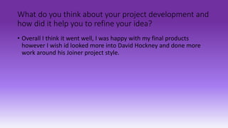 What do you think about your project development and
how did it help you to refine your idea?
• Overall I think it went well, I was happy with my final products
however I wish id looked more into David Hockney and done more
work around his Joiner project style.
 