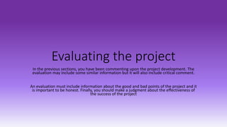 Evaluating the project
In the previous sections, you have been commenting upon the project development. The
evaluation may include some similar information but it will also include critical comment.
An evaluation must include information about the good and bad points of the project and it
is important to be honest. Finally, you should make a judgment about the effectiveness of
the success of the project
 