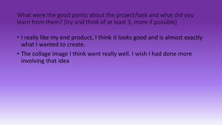 What were the good points about the project/task and what did you
learn from them? [try and think of at least 3, more if possible]
• I really like my end product, I think it looks good and is almost exactly
what I wanted to create.
• The collage image I think went really well. I wish I had done more
involving that idea
 