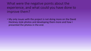 What were the negative points about the
experience, and what could you have done to
improve them?
• My only issues with the project is not doing more on the David
Hockney style photos and developing them more and how I
presented the photos in the end.
 