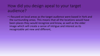 How did you design apeal to your target
audience?
• I focused on local areas as the target audience were based in York and
the surrounding areas. This means that all the locations would have
been places they would recognize and know, as well as the older
image which will create a sense of intrigue and interest as its
recognizable yet new and different,
 