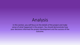 Analysis
In this section, you will focus on the details of the project and make
sense of what happened in the project. You should demonstrate how
your decisions informed the project development and the success of the
outcome.
 