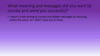 What meaning and messages did you want to
convey and were you successful?
• I wasn’t really aiming to convey any hidden messages or meaning
within the piece. So I didn’t have any in there.
 