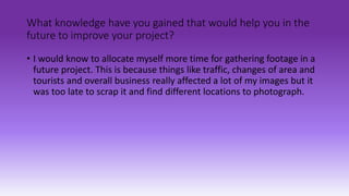 What knowledge have you gained that would help you in the
future to improve your project?
• I would know to allocate myself more time for gathering footage in a
future project. This is because things like traffic, changes of area and
tourists and overall business really affected a lot of my images but it
was too late to scrap it and find different locations to photograph.
 