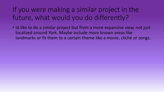 If you were making a similar project in the
future, what would you do differently?
• Id like to do a similar project but from a more expansive view, not just
localized around York. Maybe include more known areas like
landmarks or fit them to a certain theme like a movie, cliché or songs.
 