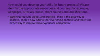 How could you develop your skills for future projects? Please
identify the appropriate resources and courses. For example,
webpages, tutorials, books, short courses and qualifications.
• Watching YouTube videos and practice I think is the best way to
improve. There's now tutorials for everything on there and there's no
better way to improve than experience and practice.
 