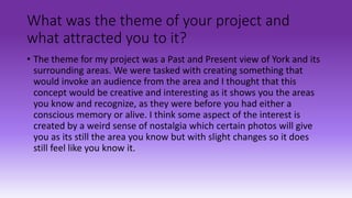 What was the theme of your project and
what attracted you to it?
• The theme for my project was a Past and Present view of York and its
surrounding areas. We were tasked with creating something that
would invoke an audience from the area and I thought that this
concept would be creative and interesting as it shows you the areas
you know and recognize, as they were before you had either a
conscious memory or alive. I think some aspect of the interest is
created by a weird sense of nostalgia which certain photos will give
you as its still the area you know but with slight changes so it does
still feel like you know it.
 