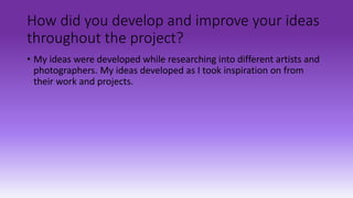 How did you develop and improve your ideas
throughout the project?
• My ideas were developed while researching into different artists and
photographers. My ideas developed as I took inspiration on from
their work and projects.
 
