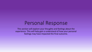Personal Response
This section will explore your thoughts and feelings about the
experience. This will help gain a understand of how your personal
feelings may have impacted the final outcome.
 