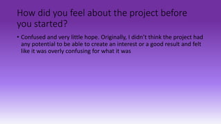How did you feel about the project before
you started?
• Confused and very little hope. Originally, I didn’t think the project had
any potential to be able to create an interest or a good result and felt
like it was overly confusing for what it was
 