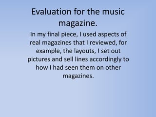 Evaluation for the music
        magazine.
 In my final piece, I used aspects of
 real magazines that I reviewed, for
   example, the layouts, I set out
pictures and sell lines accordingly to
   how I had seen them on other
             magazines.
 