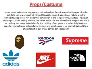 In our music vidoe eveything wa very natural and not forced so we didn’t prepare for the
artists to use any props at all, I think this was because it was all very natural wa sthe
filming.Having props is not a noermal convention in the rap genre msuic vidoes , however
clothing is a vital.Clothing reresets the artitss indivuality and also reflects the genr eof music
so clothing in a music vidoe is key.Typical clothing of our genre is hoodies, bright colours
aswell as monochrome colours,latest trainers and oerall a very retro original style.All these
charactersistics our artists carried out sucessfully.
 