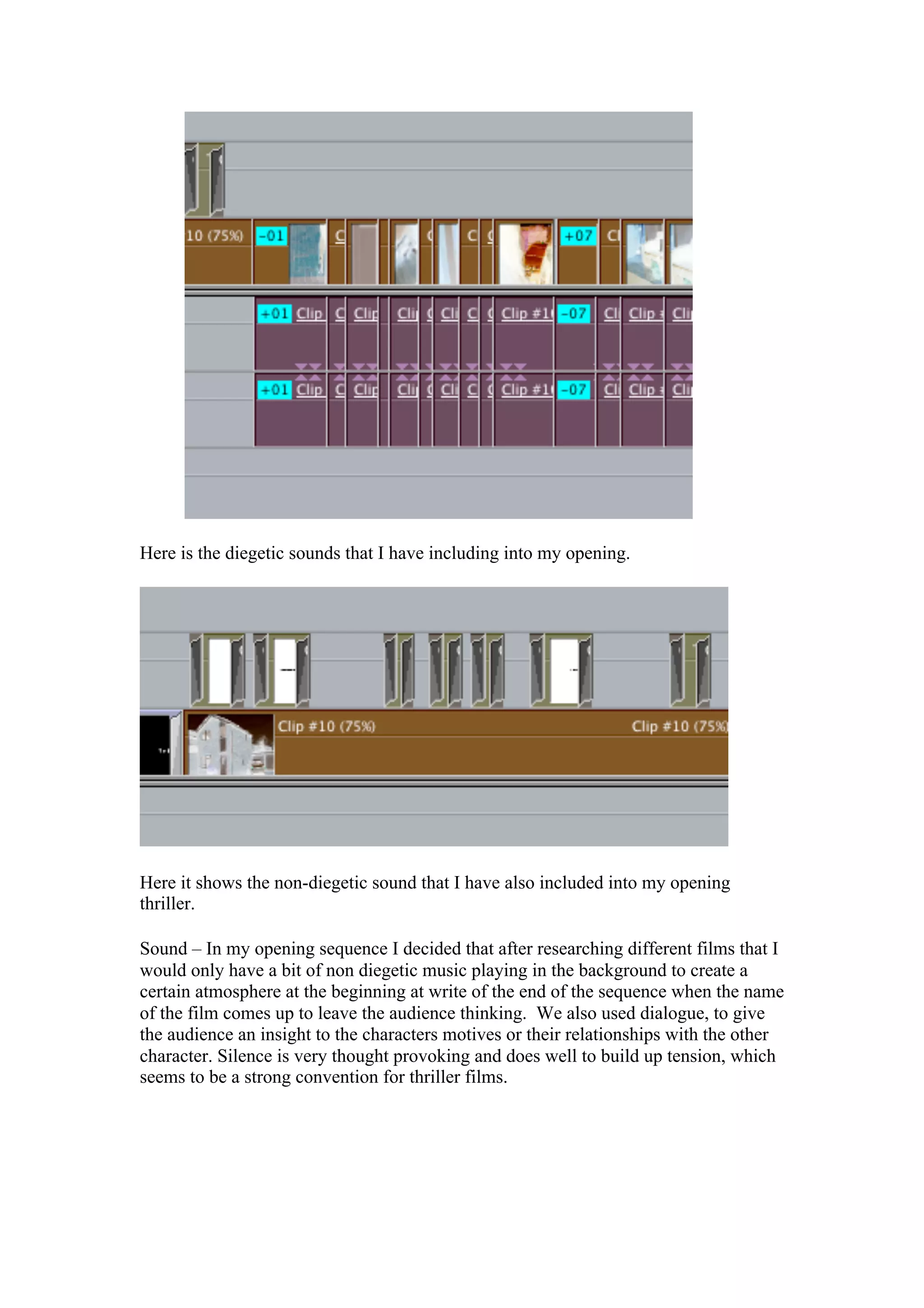 Here is the diegetic sounds that I have including into my opening.




Here it shows the non-diegetic sound that I have also included into my opening
thriller.

Sound – In my opening sequence I decided that after researching different films that I
would only have a bit of non diegetic music playing in the background to create a
certain atmosphere at the beginning at write of the end of the sequence when the name
of the film comes up to leave the audience thinking. We also used dialogue, to give
the audience an insight to the characters motives or their relationships with the other
character. Silence is very thought provoking and does well to build up tension, which
seems to be a strong convention for thriller films.
 
