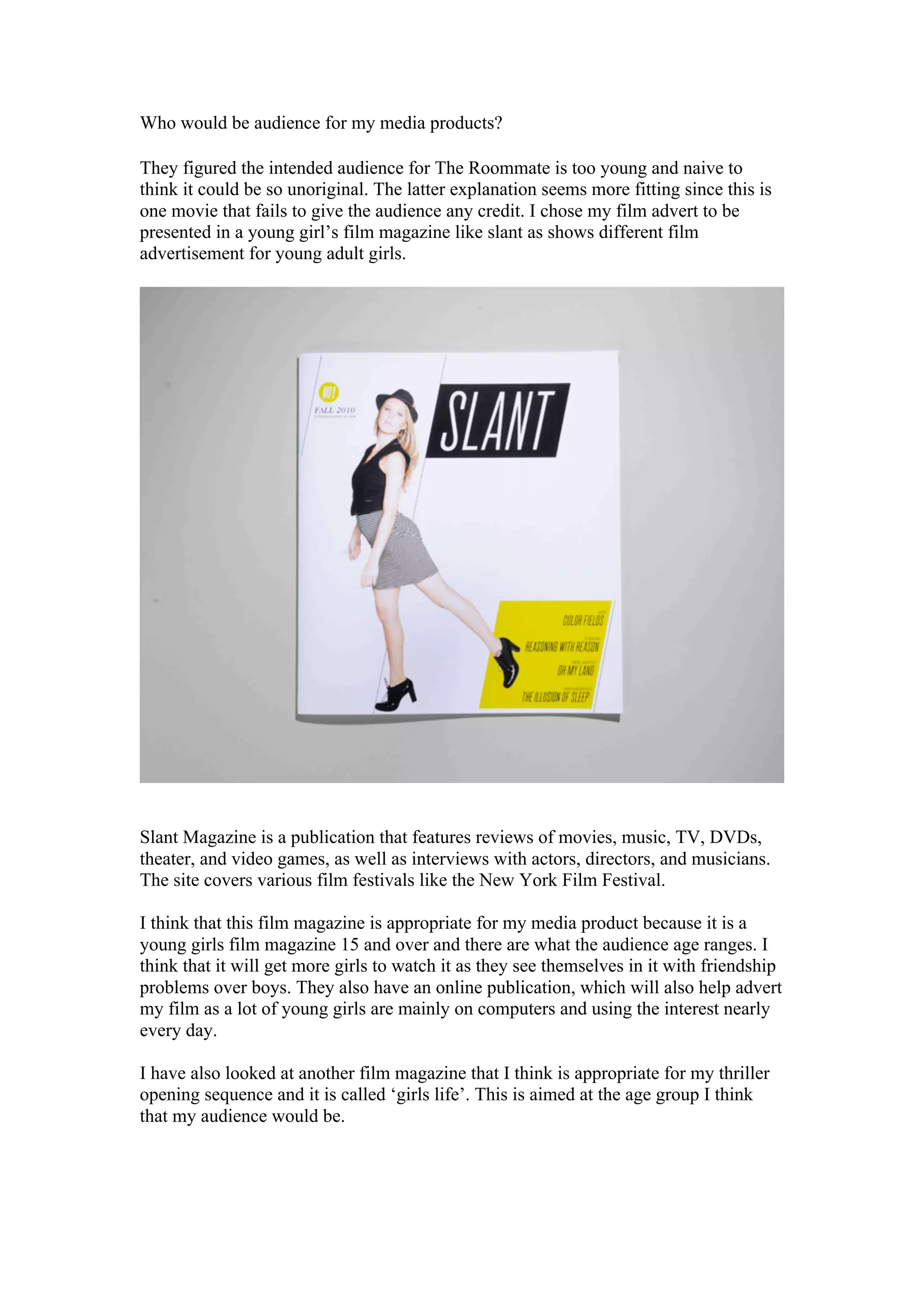 Who would be audience for my media products?

They figured the intended audience for The Roommate is too young and naive to
think it could be so unoriginal. The latter explanation seems more fitting since this is
one movie that fails to give the audience any credit. I chose my film advert to be
presented in a young girl’s film magazine like slant as shows different film
advertisement for young adult girls.




Slant Magazine is a publication that features reviews of movies, music, TV, DVDs,
theater, and video games, as well as interviews with actors, directors, and musicians.
The site covers various film festivals like the New York Film Festival.

I think that this film magazine is appropriate for my media product because it is a
young girls film magazine 15 and over and there are what the audience age ranges. I
think that it will get more girls to watch it as they see themselves in it with friendship
problems over boys. They also have an online publication, which will also help advert
my film as a lot of young girls are mainly on computers and using the interest nearly
every day.

I have also looked at another film magazine that I think is appropriate for my thriller
opening sequence and it is called ‘girls life’. This is aimed at the age group I think
that my audience would be.
 