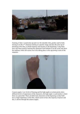 Framing of shot - I used close up and over the shoulder shot, greatly used in both
forcing in on the 2nd character looking at a pacific image and also the close up of
knocking at the door, to build suspense and mystery in the beginning. Long shots
have also been used by tracking the characters from behind to set the scene and show
the audience where the action was to be taking place in the upcoming events of the
sequence.




Camera angles- Low levels of framing and the high angles at certain points show
different levels of importance of the characters, the high angle is used mainly to show
those in a powerful. There are both main characters in the beginning so they both
have a high importance in the film, which seems to have the majority of power and
this, is shown through the camera angles.
 