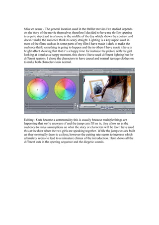 Mise en scene - The general location used in the thriller movies I've studied depends
on the story of the movie themselves therefore I decided to have my thriller opening
in a quite street and in a house in the middle of the day which shows the contrast and
doesn’t make the audience think its scary straight. Lighting is a key aspect used in
most of the films such as in some parts of my film I have made it dark to make the
audience think something is going to happen and the in others I have made it have a
bright affect showing that that it’s a happy time for instance the picture with the girl
looking at it makes a happy moment, this shows I have used different lighting but for
different reasons. I chose the characters to have causal and normal teenage clothes on
to make both characters look normal.




Editing - Cuts become a commonality this is usually because multiple things are
happening that we’re unaware of and the jump cuts fill us in, they allow us as the
audience to make assumptions on what the story or characters will be like I have used
this at the door when the two girls are speaking together. While the jump cuts are built
up they eventually draw to a close; however the cutting rate seems to increase which
ultimately seems to lead to a miniature climax of the introduction. Here shows all the
different cuts in the opening sequence and the diegetic sounds.
 