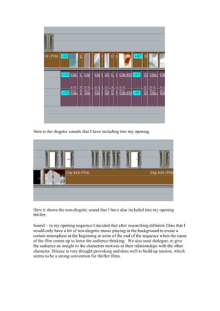Here is the diegetic sounds that I have including into my opening.




Here it shows the non-diegetic sound that I have also included into my opening
thriller.

Sound – In my opening sequence I decided that after researching different films that I
would only have a bit of non diegetic music playing in the background to create a
certain atmosphere at the beginning at write of the end of the sequence when the name
of the film comes up to leave the audience thinking. We also used dialogue, to give
the audience an insight to the characters motives or their relationships with the other
character. Silence is very thought provoking and does well to build up tension, which
seems to be a strong convention for thriller films.
 