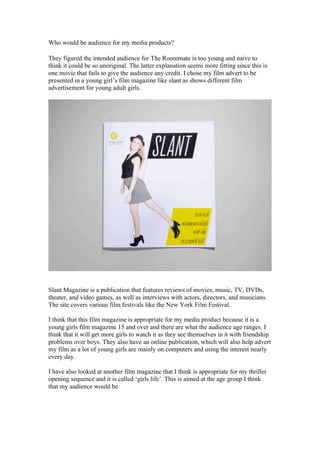 Who would be audience for my media products?

They figured the intended audience for The Roommate is too young and naive to
think it could be so unoriginal. The latter explanation seems more fitting since this is
one movie that fails to give the audience any credit. I chose my film advert to be
presented in a young girl’s film magazine like slant as shows different film
advertisement for young adult girls.




Slant Magazine is a publication that features reviews of movies, music, TV, DVDs,
theater, and video games, as well as interviews with actors, directors, and musicians.
The site covers various film festivals like the New York Film Festival.

I think that this film magazine is appropriate for my media product because it is a
young girls film magazine 15 and over and there are what the audience age ranges. I
think that it will get more girls to watch it as they see themselves in it with friendship
problems over boys. They also have an online publication, which will also help advert
my film as a lot of young girls are mainly on computers and using the interest nearly
every day.

I have also looked at another film magazine that I think is appropriate for my thriller
opening sequence and it is called ‘girls life’. This is aimed at the age group I think
that my audience would be.
 