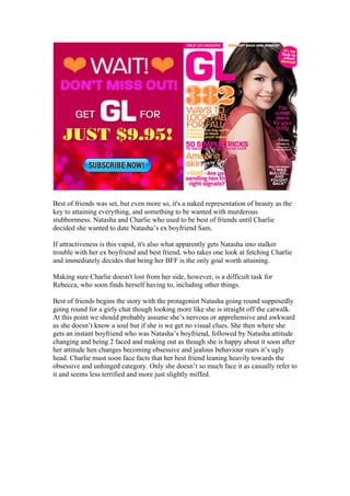 Best of friends was set, but even more so, it's a naked representation of beauty as the
key to attaining everything, and something to be wanted with murderous
stubbornness. Natasha and Charlie who used to be best of friends until Charlie
decided she wanted to date Natasha’s ex boyfriend Sam.

If attractiveness is this vapid, it's also what apparently gets Natasha into stalker
trouble with her ex boyfriend and best friend, who takes one look at fetching Charlie
and immediately decides that being her BFF is the only goal worth attaining.

Making sure Charlie doesn't lost from her side, however, is a difficult task for
Rebecca, who soon finds herself having to, including other things.

Best of friends begins the story with the protagonist Natasha going round supposedly
going round for a girly chat though looking more like she is straight off the catwalk.
At this point we should probably assume she’s nervous or apprehensive and awkward
as she doesn’t know a soul but if she is we get no visual clues. She then where she
gets an instant boyfriend who was Natasha’s boyfriend, followed by Natasha attitude
changing and being 2 faced and making out as though she is happy about it soon after
her attitude hen changes becoming obsessive and jealous behaviour rears it’s ugly
head. Charlie must soon face facts that her best friend leaning heavily towards the
obsessive and unhinged category. Only she doesn’t so much face it as casually refer to
it and seems less terrified and more just slightly miffed.
 