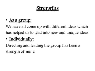 Strengths
• As a group:
We have all come up with different ideas which
has helped us to lead into new and unique ideas
• Individually:
Directing and leading the group has been a
strength of mine.
 