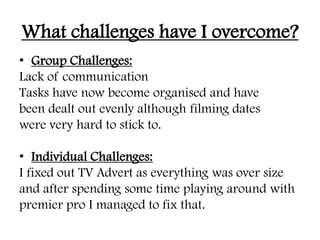 What challenges have I overcome?
• Group Challenges:
Lack of communication
Tasks have now become organised and have
been dealt out evenly although filming dates
were very hard to stick to.
• Individual Challenges:
I fixed out TV Advert as everything was over size
and after spending some time playing around with
premier pro I managed to fix that.
 