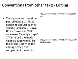 Conventions from other texts- Editing
                                 http://www.youtube.com/watch?v=q_g3pT8n
                                 ac8
• Throughout we used slow
  paused editing as this is
  used in folk music such as
  ‘Charlie Simpson’s’ ‘Down
  Down Down’ and ‘Get
  cape wear Cape fly’s ‘I spy’
  . This helped the music
                                 http://www.youtube.com/watch?v=4r80Q4XN
  video as ‘Mad world’ like      50o&ob=av2n
  folk music is slow, so the
  editing helped this
  complement the music
 