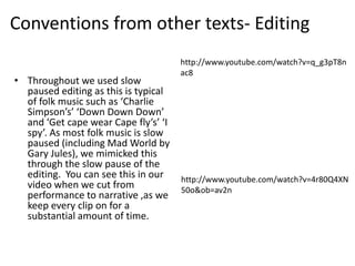 Conventions from other texts- Editing
                                      http://www.youtube.com/watch?v=q_g3pT8n
                                      ac8
• Throughout we used slow
  paused editing as this is typical
  of folk music such as ‘Charlie
  Simpson’s’ ‘Down Down Down’
  and ‘Get cape wear Cape fly’s’ ‘I
  spy’. As most folk music is slow
  paused (including Mad World by
  Gary Jules), we mimicked this
  through the slow pause of the
  editing. You can see this in our    http://www.youtube.com/watch?v=4r80Q4XN
  video when we cut from              50o&ob=av2n
  performance to narrative ,as we
  keep every clip on for a
  substantial amount of time.
 