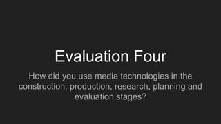 Evaluation Four
How did you use media technologies in the
construction, production, research, planning and
evaluation stages?
 