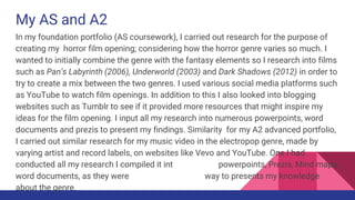 My AS and A2
In my foundation portfolio (AS coursework), I carried out research for the purpose of
creating my horror film opening; considering how the horror genre varies so much. I
wanted to initially combine the genre with the fantasy elements so I research into films
such as Pan’s Labyrinth (2006), Underworld (2003) and Dark Shadows (2012) in order to
try to create a mix between the two genres. I used various social media platforms such
as YouTube to watch film openings. In addition to this I also looked into blogging
websites such as Tumblr to see if it provided more resources that might inspire my
ideas for the film opening. I input all my research into numerous powerpoints, word
documents and prezis to present my findings. Similarity for my A2 advanced portfolio,
I carried out similar research for my music video in the electropop genre, made by
varying artist and record labels, on websites like Vevo and YouTube. One I had
conducted all my research I compiled it into Vox pops, powerpoints, Prezis, Mind maps,
word documents, as they were the most ethisciant way to presents my knowledge
about the genre.
 