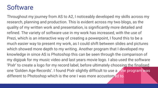 Software
Throughout my journey from AS to A2, I noticeably developed my skills across my
research, planning and production. This is evident across my two blogs, as the
quality of my written work and presentation, is significantly more detailed and
refined. The variety of software use in my work has increased, with the use of
Prezi, which is an interactive way of creating a powerpoint, I found this to be a
much easier way to present my work, as I could shift between slides and pictures
which showed more depth to my writing. Another program that I developed my
knowledge in since AS is Photoshop this can be seen through the comparison of
my digipak for my music video and last years movie logo. I also used the software
‘Pixlr’ to create a logo for my record label, before ultimately choosing the finalised
one ‘Golden Age Records’. I found Pixlr slightly difficult to use as the program was
different to Photoshop which is the one I was more accustomed to.
 
