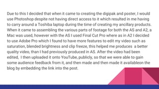 Due to this I decided that when it came to creating the digipak and poster, I would
use Photoshop despite not having direct access to it which resulted in me having
to carry around a Toshiba laptop during the time of creating my ancillary products.
When it came to assembling the various parts of footage for both the AS and A2, a
Mac was used, however with the AS I used Final Cut Pro where as in A2 I decided
to use Adobe Pro which I found to have more features to edit my video such as
saturation, blended brightness and clip freeze, this helped me produces a better
quality video, than I had previously produced in AS. After the video had been
edited, I then uploaded it onto YouTube, publicly, so that we were able to gain
some audience feedback from it, and then made and then made it availableon the
blog by embedding the link into the post.
 