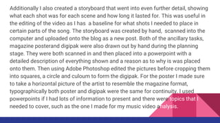 Additionally I also created a storyboard that went into even further detail, showing
what each shot was for each scene and how long it lasted for. This was useful in
the editing of the video as I has a baseline for what shots I needed to place in
certain parts of the song. The storyboard was created by hand, scanned into the
computer and uploaded onto the blog as a new post. Both of the ancillary tasks,
magazine posterand digipak were also drawn out by hand during the planning
stage. They were both scanned in and then placed into a powerpoint with a
detailed description of everything shown and a reason as to why is was placed
onto them. Then using Adobe Photoshop edited the pictures before cropping them
into squares, a circle and culoum to form the digipak. For the poster I made sure
to take a horizontal picture of the artist to resemble the magazine format,
typographically both poster and digipak were the same for continuity. I used
powerpoints if I had lots of information to present and there were topics that I
needed to cover, such as the one I made for my music video analysis.
 