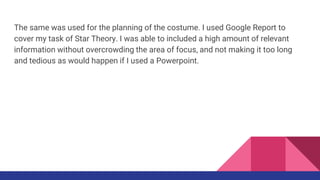 The same was used for the planning of the costume. I used Google Report to
cover my task of Star Theory. I was able to included a high amount of relevant
information without overcrowding the area of focus, and not making it too long
and tedious as would happen if I used a Powerpoint.
 