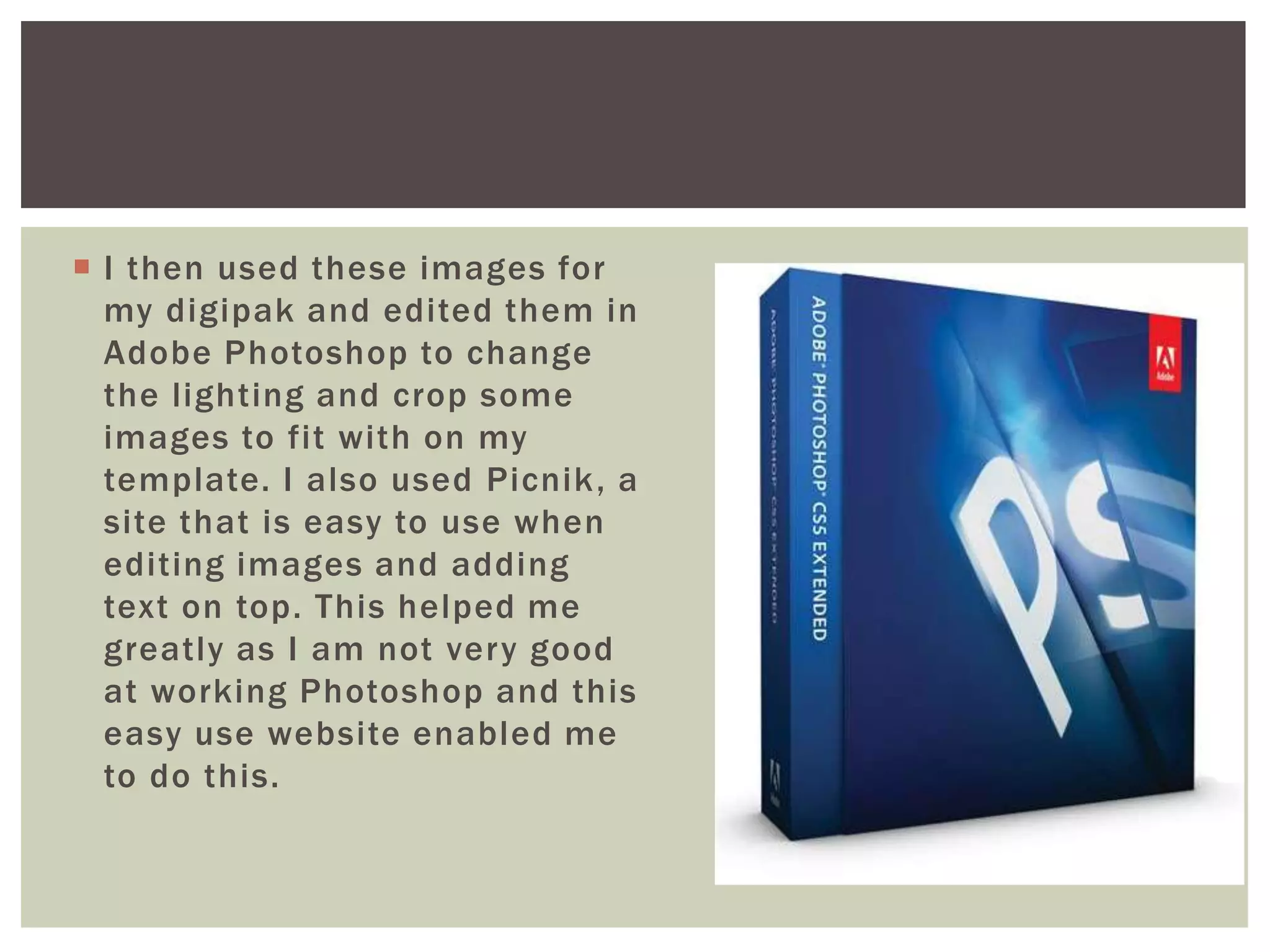 I then used these images for
  my digipak and edited them in
  Adobe Photoshop to change
  the lighting and crop some
  images to fit with on my
  template. I also used Picnik , a
  site that is easy to use when
  editing images and adding
  text on top. This helped me
  greatly as I am not very good
  at working Photoshop and this
  easy use website enabled me
  to do this.
 