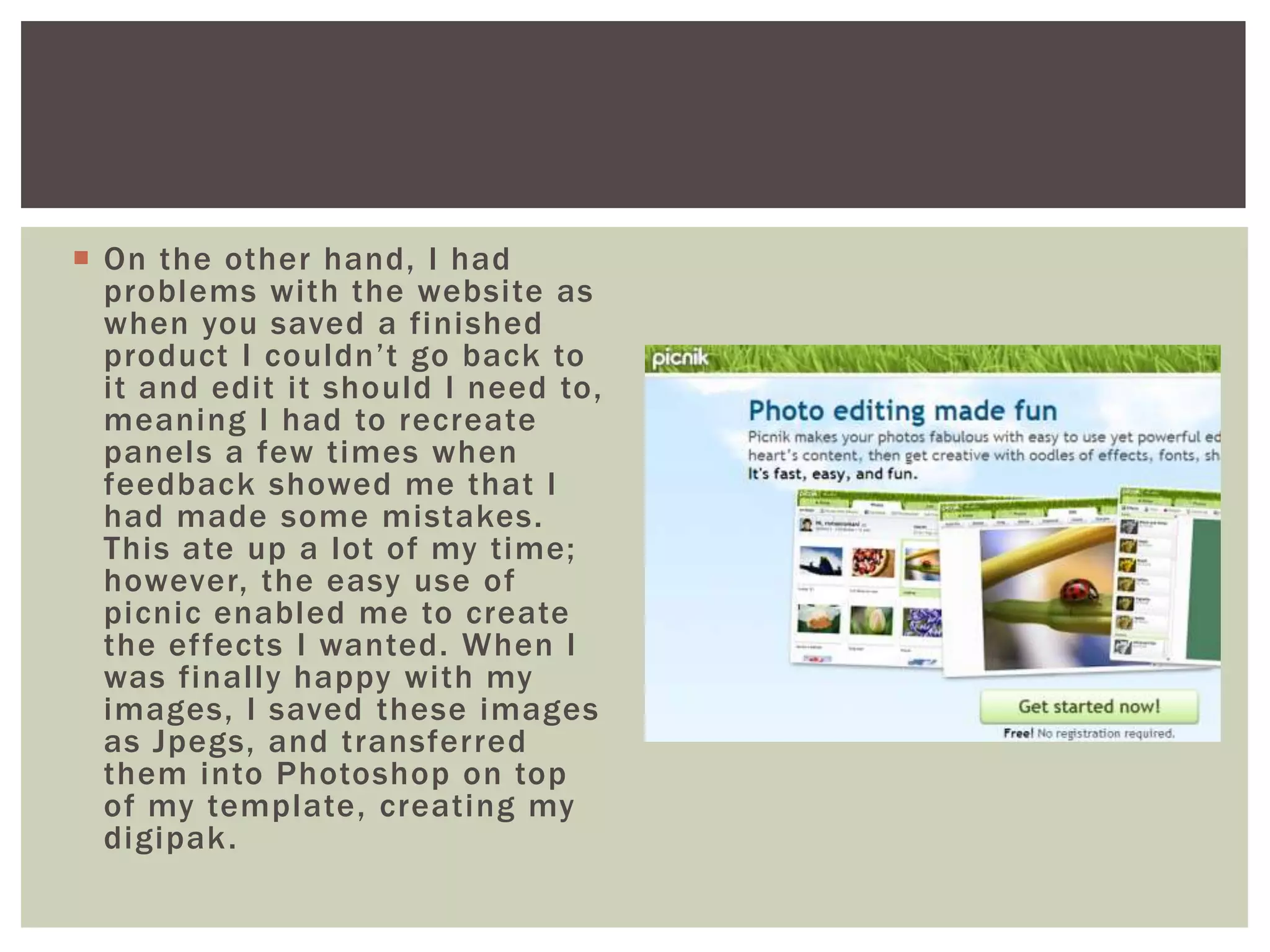  On the other hand, I had
  problems with the website as
  when you saved a finished
  product I couldn’t go back to
  it and edit it should I need to,
  meaning I had to recreate
  panels a few times when
  feedback showed me that I
  had made some mistakes.
  This ate up a lot of my time;
  however, the easy use of
  picnic enabled me to create
  the effects I wanted. When I
  was finally happy with my
  images, I saved these images
  as Jpegs, and transferred
  them into Photoshop on top
  of my template, creating my
  digipak .
 
