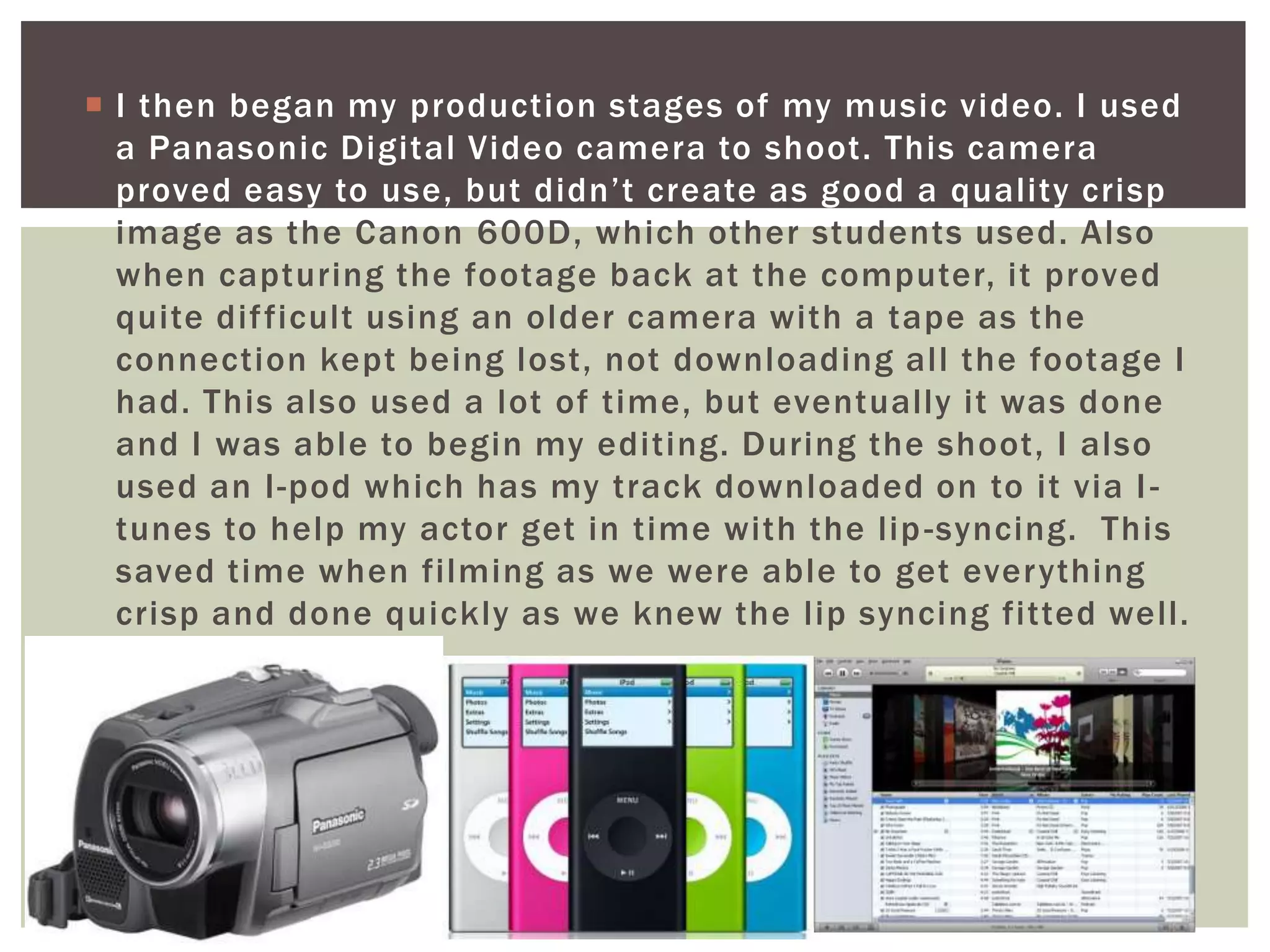  I then began my production stages of my music video. I used
  a Panasonic Digital Video camera to shoot. This camera
  proved easy to use, but didn’t create as good a quality crisp
  image as the Canon 600D, which other students used. Also
  when capturing the footage back at the computer, it proved
  quite dif ficult using an older camera with a tape as the
  connection kept being lost, not downloading all the footage I
  had. This also used a lot of time, but eventually it was done
  and I was able to begin my editing. During the shoot, I also
  used an I-pod which has my track downloaded on to it via I -
  tunes to help my actor get in time with the lip -syncing. This
  saved time when filming as we were able to get everything
  crisp and done quickly as we knew the lip syncing fitted well.
 