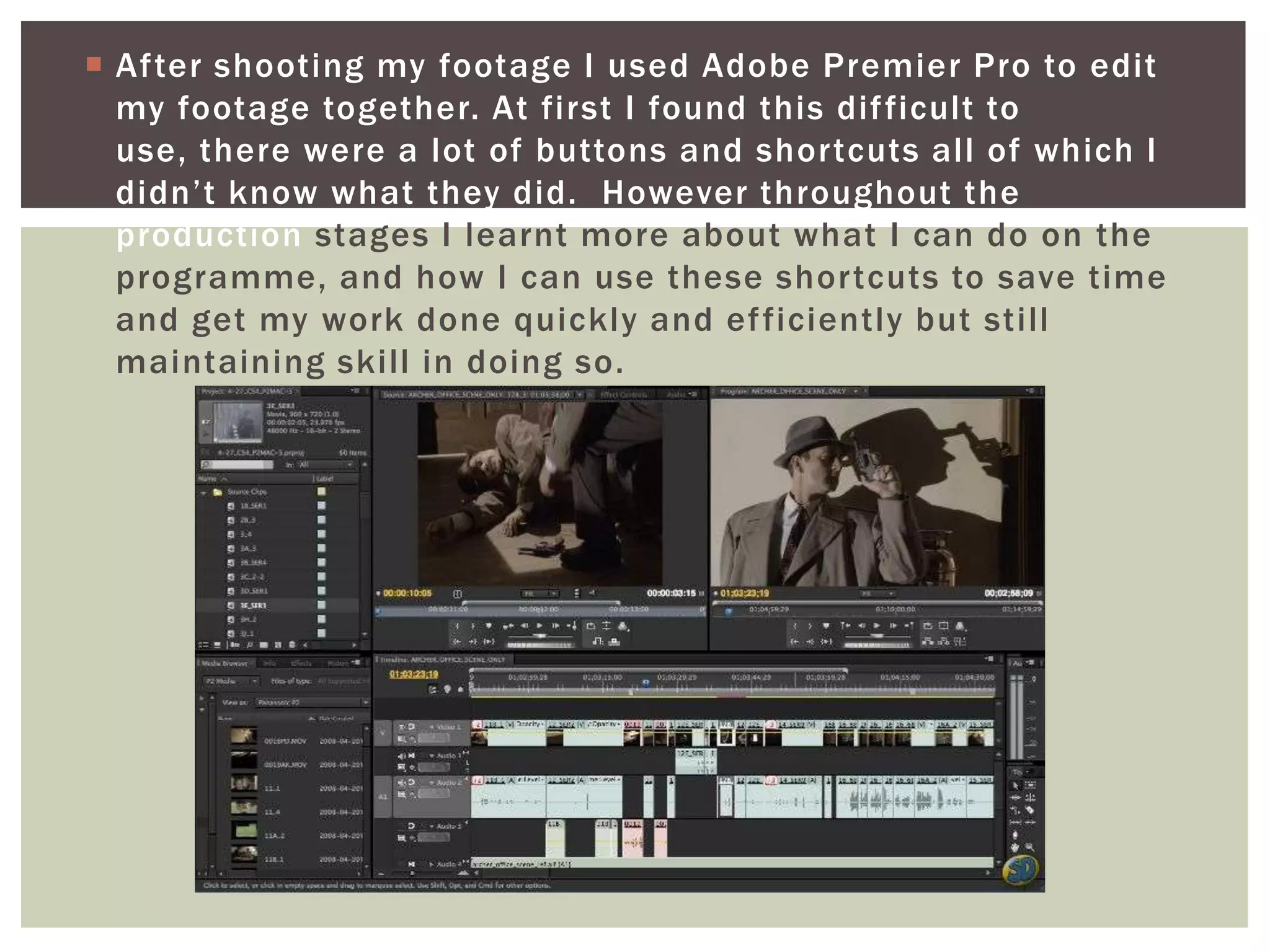  After shooting my footage I used Adobe Premier Pro to edit
  my footage together. At first I found this dif ficult to
  use, there were a lot of buttons and shortcuts all of which I
  didn’t know what they did. However throughout the
  production stages I learnt more about what I can do on the
  programme, and how I can use these shortcuts to save time
  and get my work done quickly and ef ficiently but still
  maintaining skill in doing so.
 