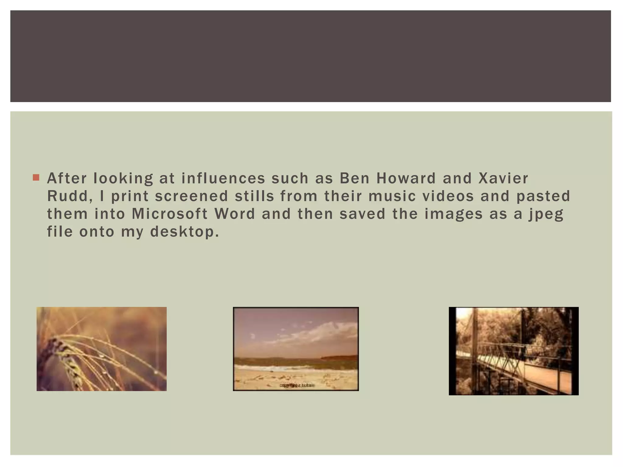  After looking at influences such as Ben Howard and Xavier
  Rudd, I print screened stills from their music videos and pasted
  them into Microsoft Word and then saved the images as a jpeg
  file onto my desktop.
 