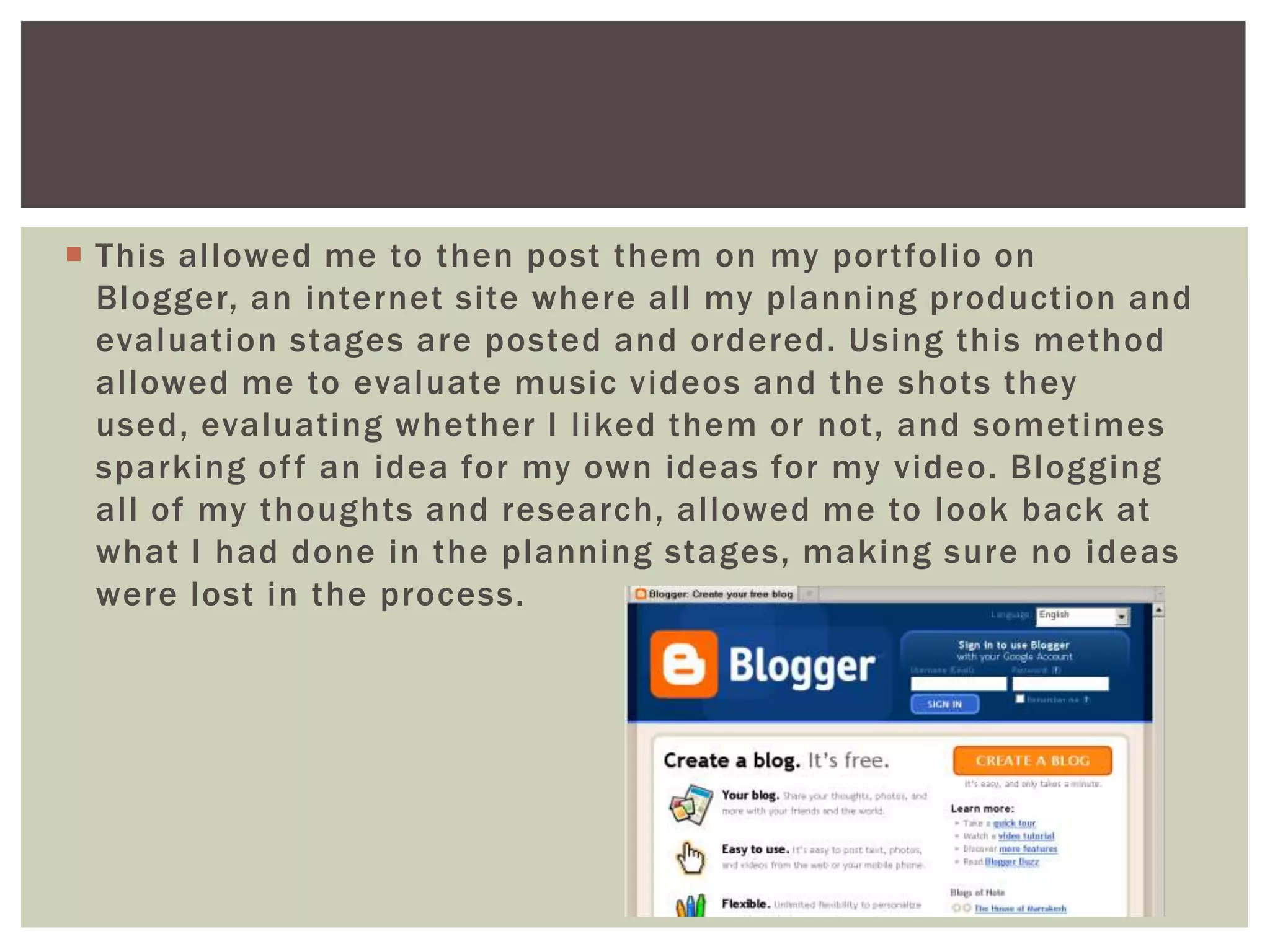  This allowed me to then post them on my portfolio on
  Blogger, an internet site where all my planning production and
  evaluation stages are posted and ordered. Using this method
  allowed me to evaluate music videos and the shots they
  used, evaluating whether I liked them or not, and sometimes
  sparking of f an idea for my own ideas for my video. Blogging
  all of my thoughts and research, allowed me to look back at
  what I had done in the planning stages, making sure no ideas
  were lost in the process.
 