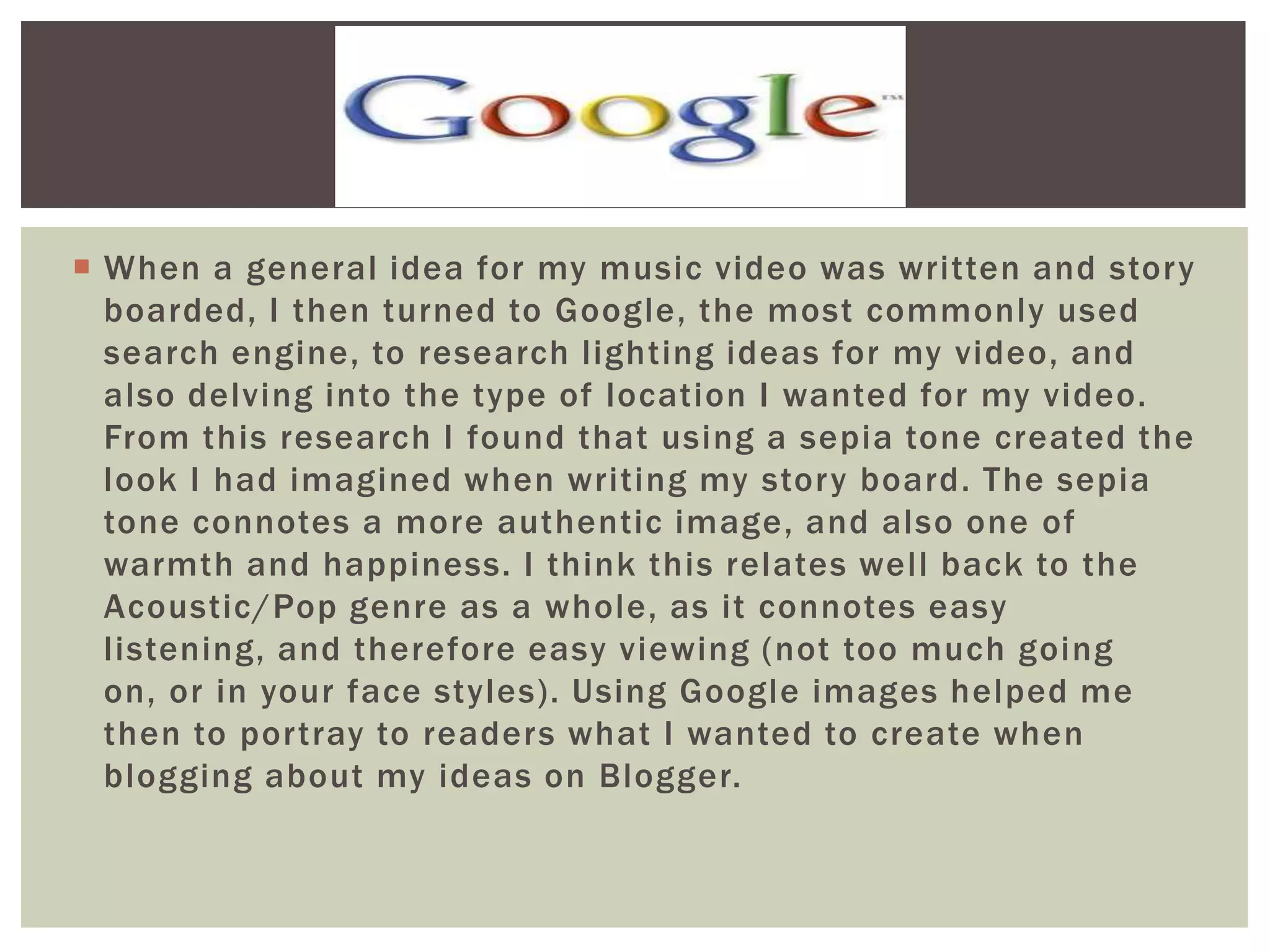  When a general idea for my music video was written and story
  boarded, I then turned to Google, the most commonly used
  search engine, to research lighting ideas for my video, and
  also delving into the type of location I wanted for my video.
  From this research I found that using a sepia tone created the
  look I had imagined when writing my story board. The sepia
  tone connotes a more authentic image, and also one of
  warmth and happiness. I think this relates well back to the
  Acoustic/Pop genre as a whole, as it connotes easy
  listening, and therefore easy viewing (not too much going
  on, or in your face styles). Using Google images helped me
  then to portray to readers what I wanted to create when
  blogging about my ideas on Blogger.
 