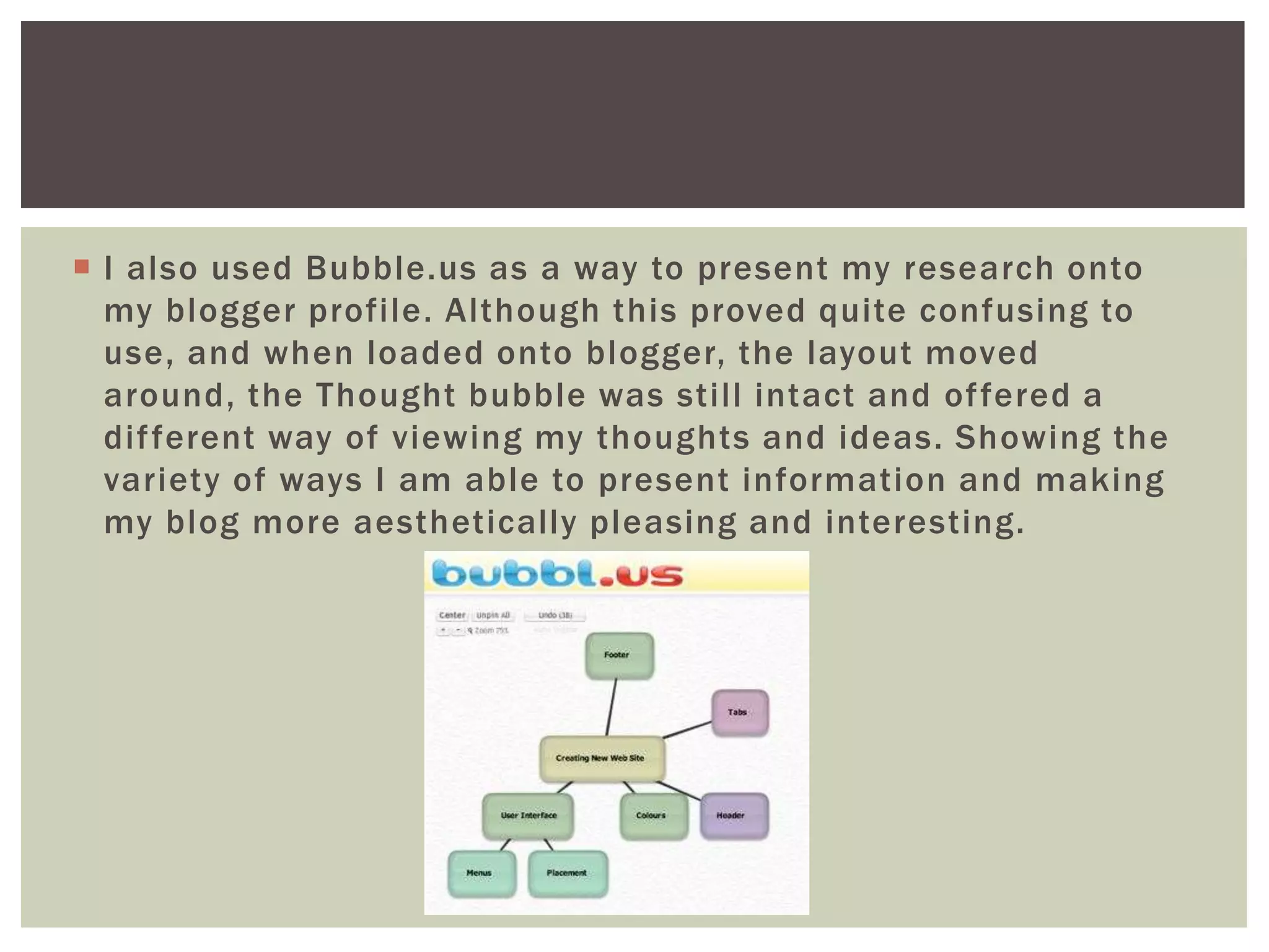  I also used Bubble.us as a way to present my research onto
  my blogger profile. Although this proved quite confusing to
  use, and when loaded onto blogger, the layout moved
  around, the Thought bubble was still intact and of fered a
  dif ferent way of viewing my thoughts and ideas. Showing the
  variety of ways I am able to present information and making
  my blog more aesthetically pleasing and interesting.
 