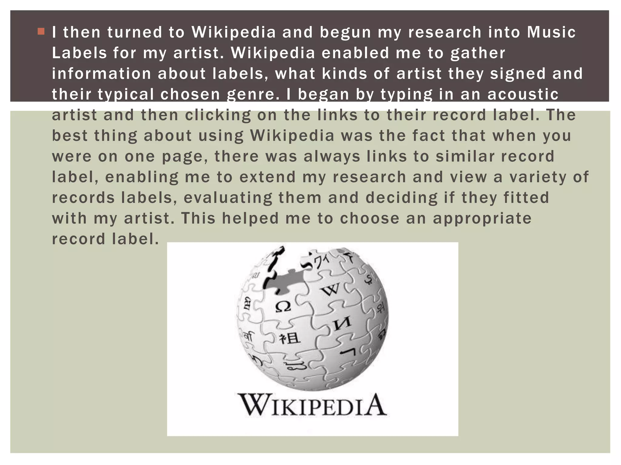  I then turned to Wikipedia and begun my research into Music
  Labels for my artist. Wikipedia enabled me to gather
  information about labels, what kinds of artist they signed and
  their typical chosen genre. I began by typing in an acoustic
  artist and then clicking on the links to their record label. The
  best thing about using Wikipedia was the fact that when you
  were on one page, there was always links to similar record
  label, enabling me to extend my research and view a variety of
  records labels, evaluating them and deciding if they fitted
  with my artist. This helped me to choose an appropriate
  record label.
 