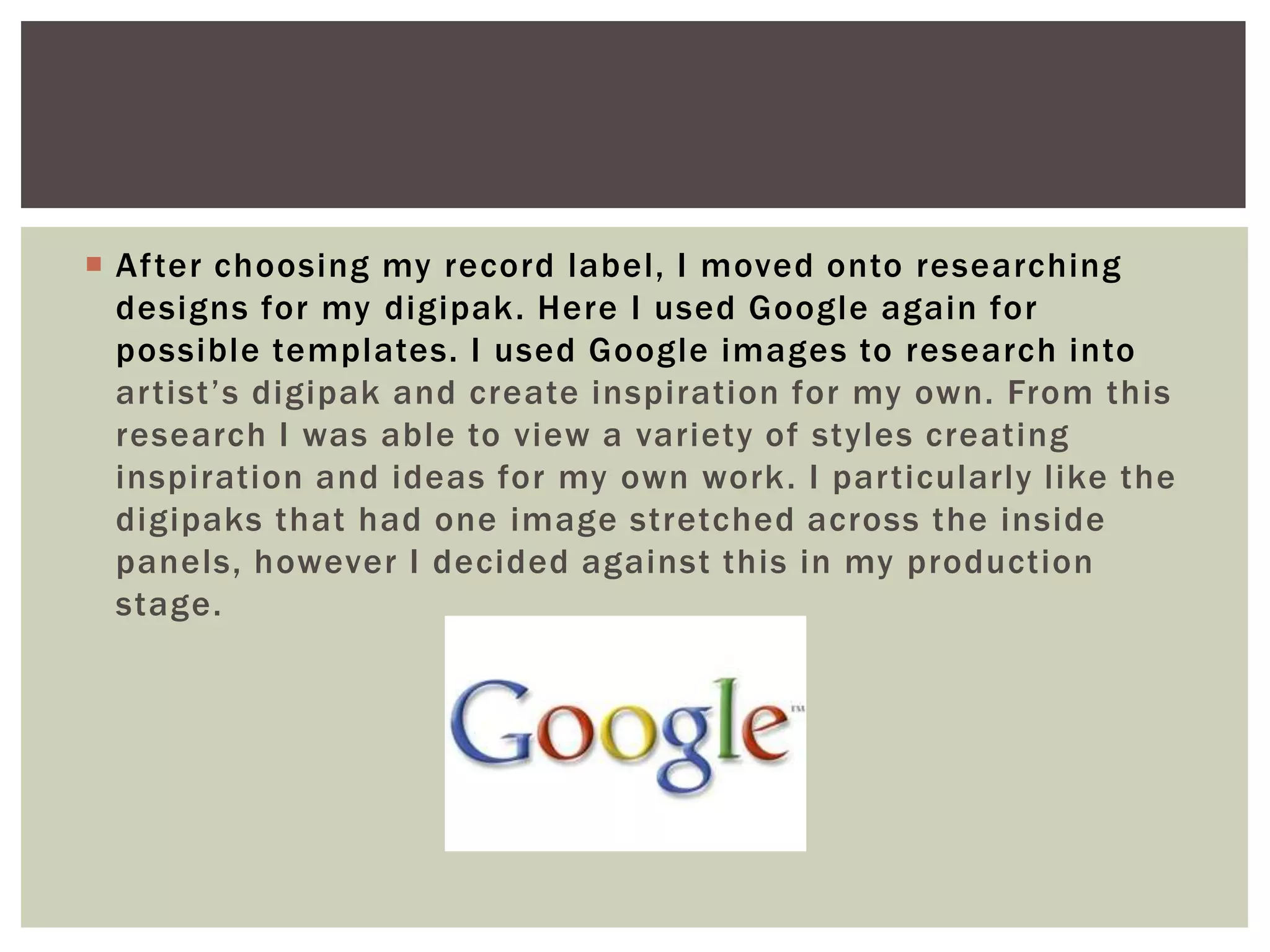  After choosing my record label, I moved onto researching
  designs for my digipak. Here I used Google again for
  possible templates. I used Google images to research into
  artist’s digipak and create inspiration for my own. From this
  research I was able to view a variety of styles creating
  inspiration and ideas for my own work. I particularly like the
  digipaks that had one image stretched across the inside
  panels, however I decided against this in my production
  stage.
 