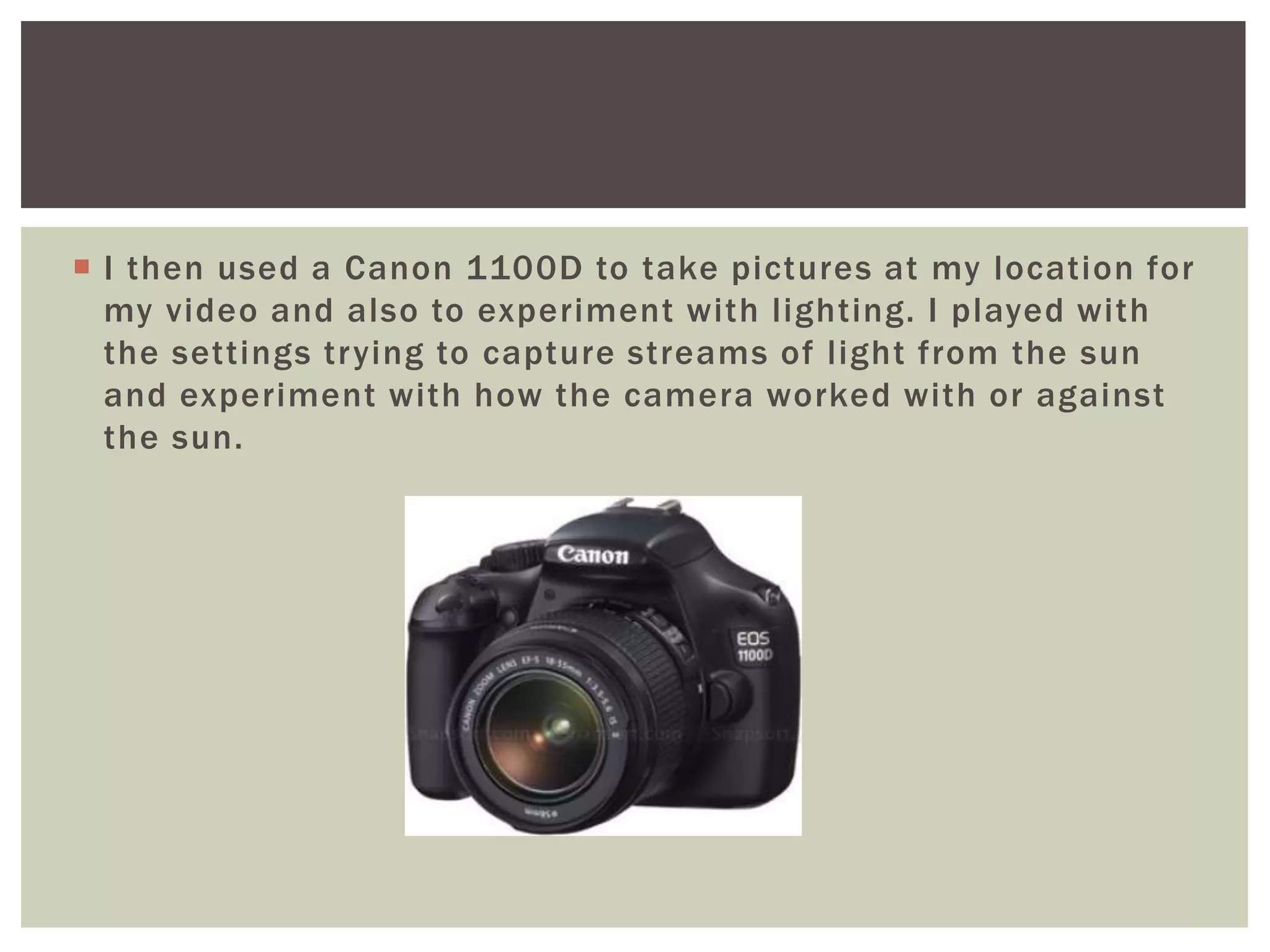  I then used a Canon 1100D to take pictures at my location for
  my video and also to experiment with lighting. I played with
  the settings trying to capture streams of light from the sun
  and experiment with how the camera worked with or against
  the sun.
 