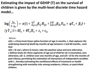 ,
Estimating the impact of GEHIP (T) on the survival of
children is given by the multi-level discrete time hazard
model…
Where:
𝛂(t) = a three knot linear spline function of age in months, t, that captures the
underlying hazard of death by months of age between 1 and 60 months., such
that
𝛂(t) = {𝐭−𝐜𝐚 }, where {} means, take the positive value and zero otherwise,
c defines knots for three segments of age (a) of child for 𝐜𝟏=1 (neonates), zero
otherwise, 𝐜𝟐= 2, children over one months of age, and 𝐜𝟑= 13 for the months of
post infancy, permitting the estimation of interactions of independent variables
with t , thereby estimating the conditional effects of treatment or health
strengthening with mortality risks among newborns, infants, or post-infant
children.
 