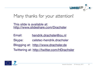  




Many thanks for your attention!
This silde is available at:
http://www.slideshare.com/Drachsler

Email:       hendrik.drachsler@ou.nl
Skype:       celstec-hendrik.drachsler
Blogging at: http://www.drachsler.de
Twittering at: http://twitter.com/HDrachsler



                                   Hendrik Drachsler   25 February 2013   22
 