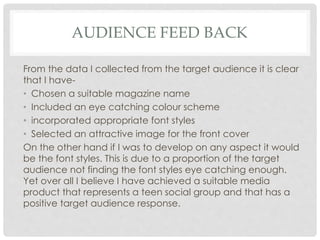 AUDIENCE FEED BACK
From the data I collected from the target audience it is clear
that I have-
• Chosen a suitable magazine name
• Included an eye catching colour scheme
• incorporated appropriate font styles
• Selected an attractive image for the front cover
On the other hand if I was to develop on any aspect it would
be the font styles. This is due to a proportion of the target
audience not finding the font styles eye catching enough.
Yet over all I believe I have achieved a suitable media
product that represents a teen social group and that has a
positive target audience response.
 