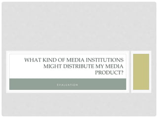 WHAT KIND OF MEDIA INSTITUTIONS
MIGHT DISTRIBUTE MY MEDIA
PRODUCT?
E V A L U A T I O N
 