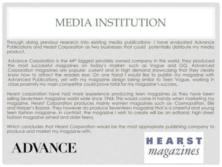 MEDIA INSTITUTION
Through doing previous research into existing media publications- I have evaluated Advance
Publications and Hearst Corporation as two businesses that could potentially distribute my media
product.
Hearst corporation have had more experience producing teen magazines as they have been
selling Seventeen magazine world wide since 1944. This would come in handy when marketing my
magazine. Hearst Corporation produces mainly women magazines such as- Cosmopolitan, Elle
and Harper’s Bazaar. They however do produce Seventeen magazine that is a cheerful and young
teen fashion magazine. In contrast, the magazine I wish to create will be an editorial, high street
fashion magazine aimed and older teens.
Which concludes that Hearst Corporation would be the most appropriate publishing company to
produce and market my magazine with.
Advance Corporation is the 44th biggest privately owned company in the world, they produced
the most successful magazines on today’s market- such as Vogue and GQ. Advanced
Corporation magazines are popular, current and in high demand showcasing that they clearly
know how to attract the readers eye. On one hand I would like to publish my magazine with
Advanced Publications, yet with my magazine design being similar to Teen Vogue, working in
close proximity my main competitor could prove fatal for my magazine’s success.
 